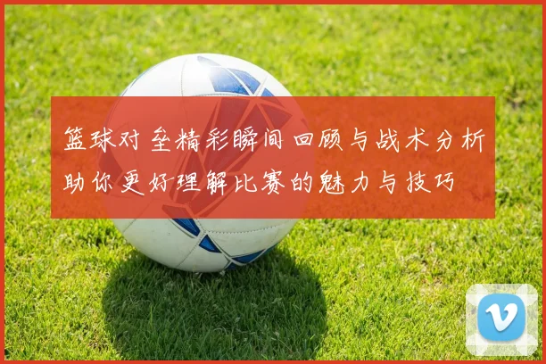 篮球对垒精彩瞬间回顾与战术分析助你更好理解比赛的魅力与技巧