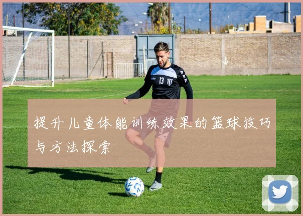 提升儿童体能训练效果的篮球技巧与方法探索