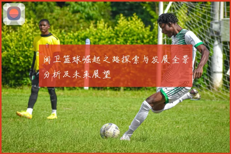 闽卫篮球崛起之路探索与发展全景分析及未来展望