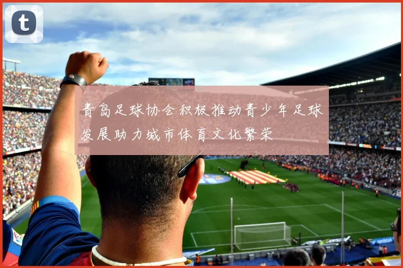 青岛足球协会积极推动青少年足球发展助力城市体育文化繁荣