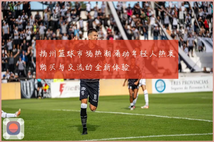 扬州篮球市场热潮涌动年轻人热衷购买与交流的全新体验