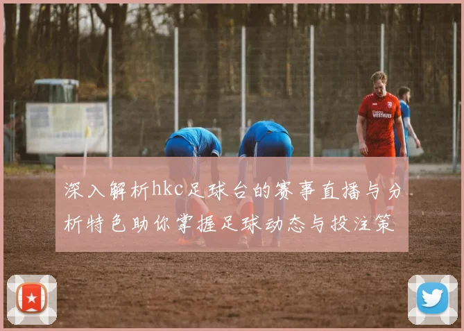 深入解析hkc足球台的赛事直播与分析特色助你掌握足球动态与投注策略